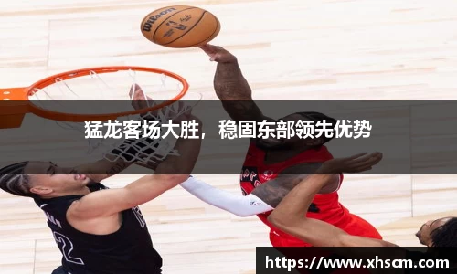 猛龙客场大胜，稳固东部领先优势