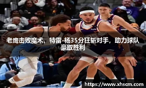 老鹰击败魔术，特雷-杨35分狂斩对手，助力球队豪取胜利